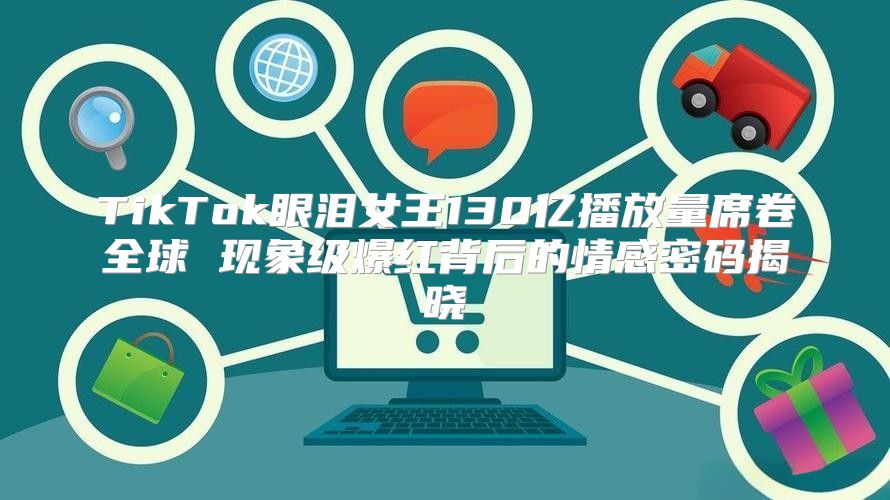 TikTok眼泪女王130亿播放量席卷全球 现象级爆红背后的情感密码揭晓