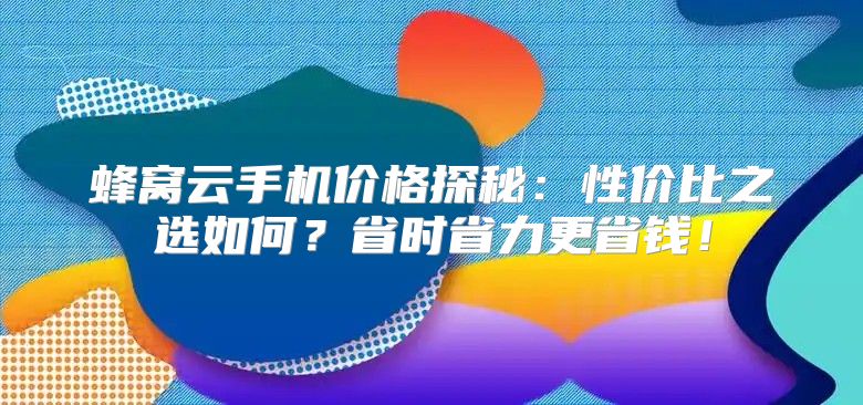 蜂窝云手机价格探秘：性价比之选如何？省时省力更省钱！