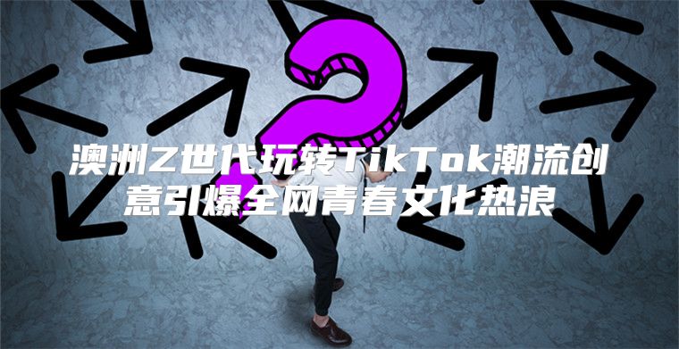 澳洲Z世代玩转TikTok潮流创意引爆全网青春文化热浪