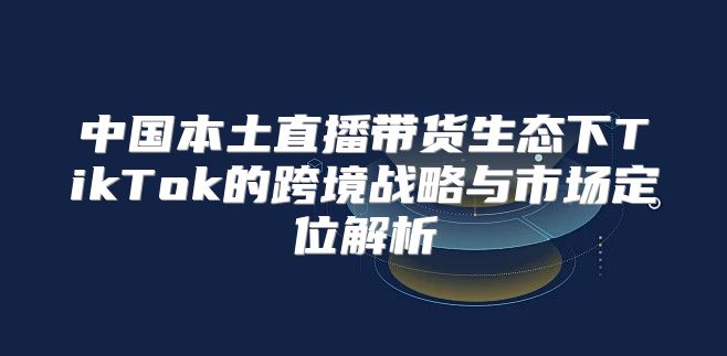 中国本土直播带货生态下TikTok的跨境战略与市场定位解析