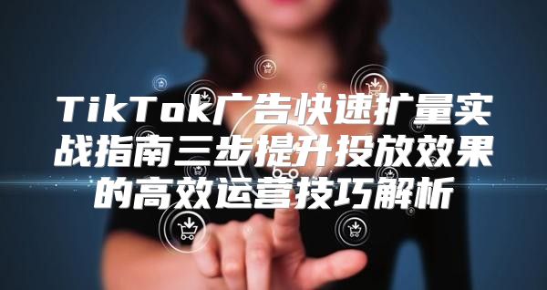 TikTok广告快速扩量实战指南三步提升投放效果的高效运营技巧解析