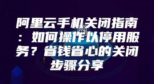 阿里云手机关闭指南：如何操作以停用服务？省钱省心的关闭步骤分享