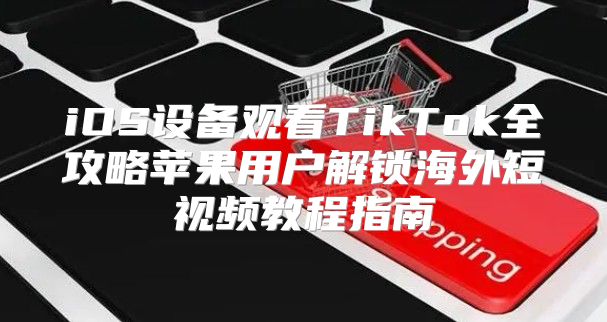 iOS设备观看TikTok全攻略苹果用户解锁海外短视频教程指南