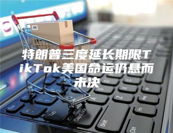 特朗普三度延长期限TikTok美国命运仍悬而未决