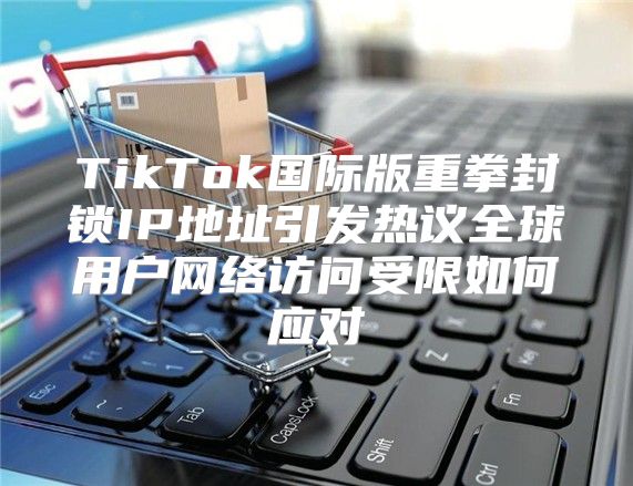 TikTok国际版重拳封锁IP地址引发热议全球用户网络访问受限如何应对