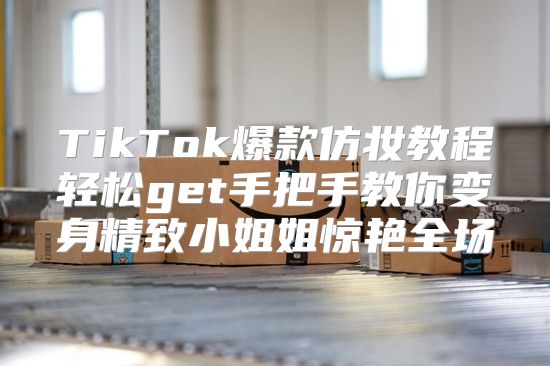 TikTok爆款仿妆教程轻松get手把手教你变身精致小姐姐惊艳全场