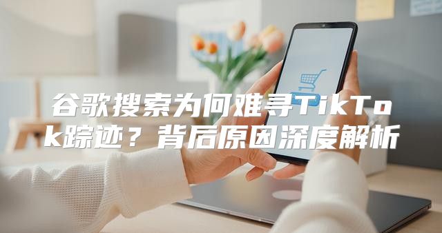 谷歌搜索为何难寻TikTok踪迹？背后原因深度解析