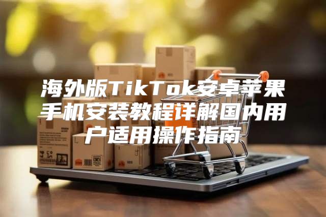 海外版TikTok安卓苹果手机安装教程详解国内用户适用操作指南