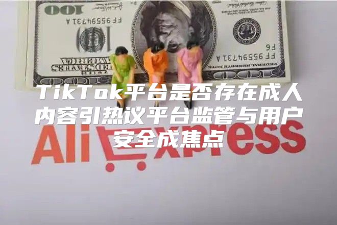 TikTok平台是否存在成人内容引热议平台监管与用户安全成焦点