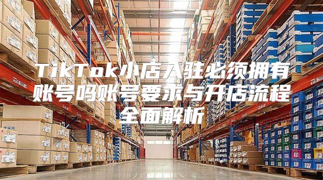 TikTok小店入驻必须拥有账号吗账号要求与开店流程全面解析