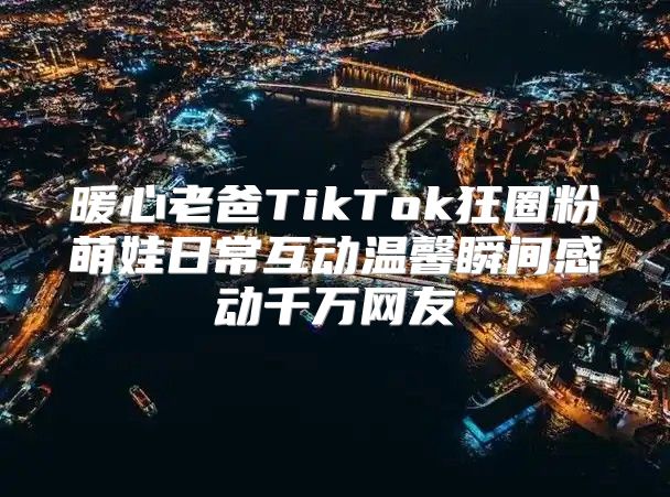 暖心老爸TikTok狂圈粉萌娃日常互动温馨瞬间感动千万网友