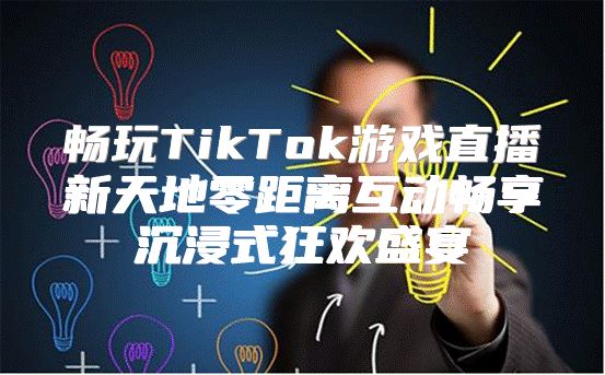 畅玩TikTok游戏直播新天地零距离互动畅享沉浸式狂欢盛宴
