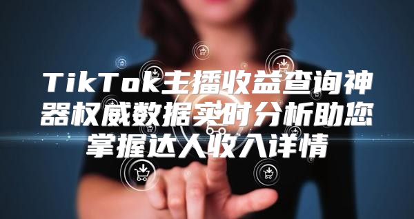 TikTok主播收益查询神器权威数据实时分析助您掌握达人收入详情