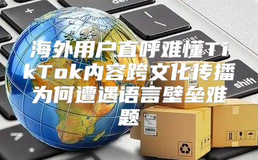 海外用户直呼难懂TikTok内容跨文化传播为何遭遇语言壁垒难题