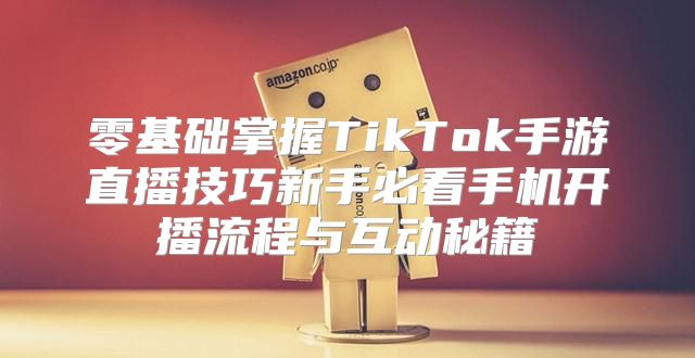 零基础掌握TikTok手游直播技巧新手必看手机开播流程与互动秘籍
