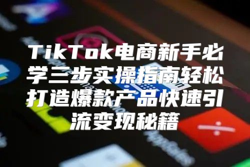 TikTok电商新手必学三步实操指南轻松打造爆款产品快速引流变现秘籍