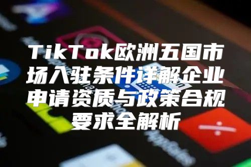 TikTok欧洲五国市场入驻条件详解企业申请资质与政策合规要求全解析
