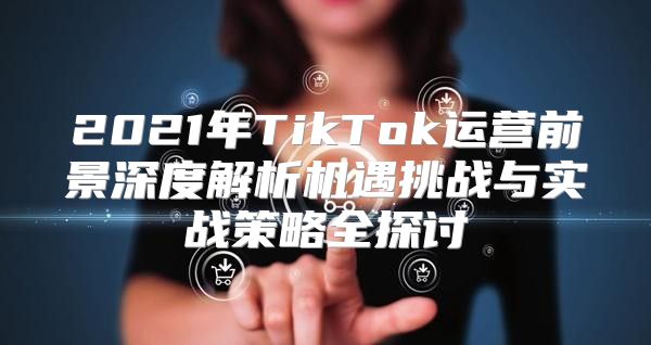 2021年TikTok运营前景深度解析机遇挑战与实战策略全探讨