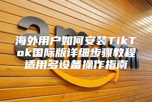 海外用户如何安装TikTok国际版详细步骤教程适用多设备操作指南