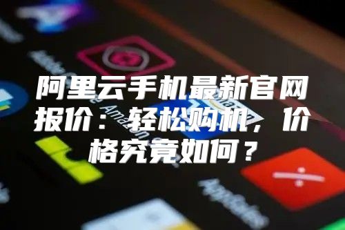 阿里云手机最新官网报价：轻松购机，价格究竟如何？