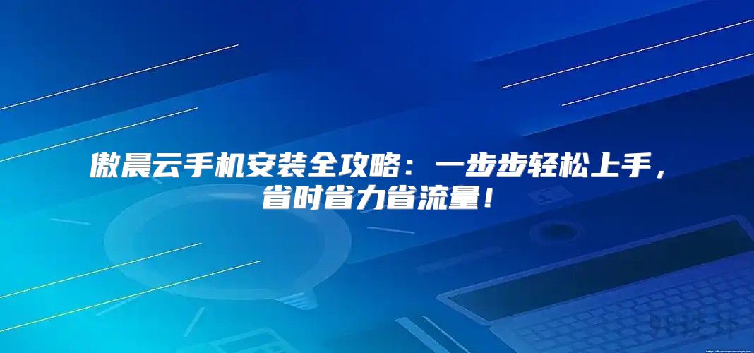 傲晨云手机安装全攻略：一步步轻松上手，省时省力省流量！