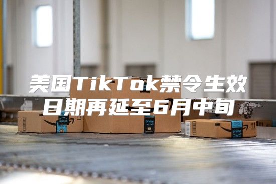 美国TikTok禁令生效日期再延至6月中旬