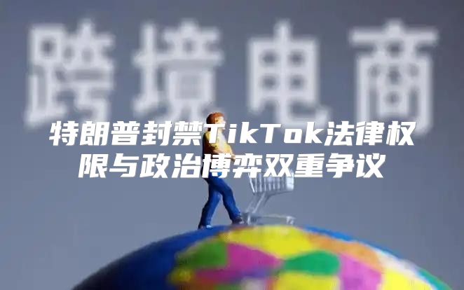 特朗普封禁TikTok法律权限与政治博弈双重争议
