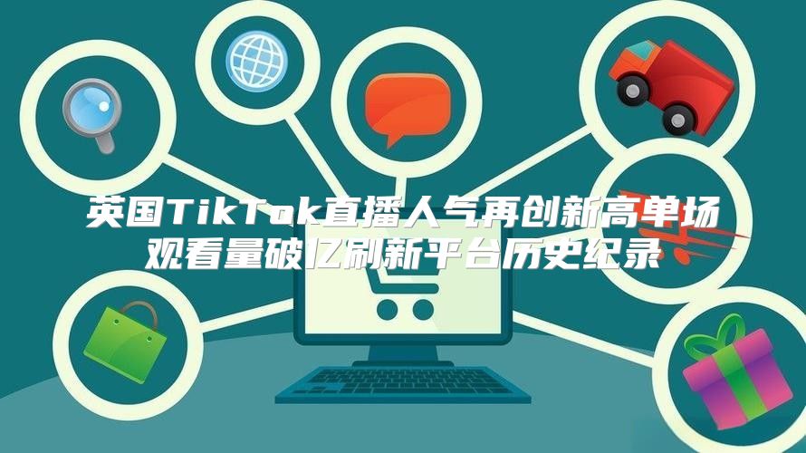 英国TikTok直播人气再创新高单场观看量破亿刷新平台历史纪录