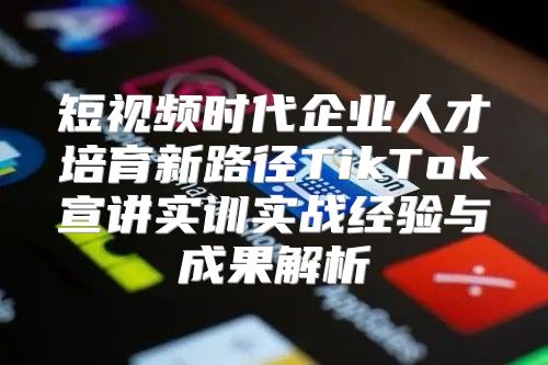 短视频时代企业人才培育新路径TikTok宣讲实训实战经验与成果解析
