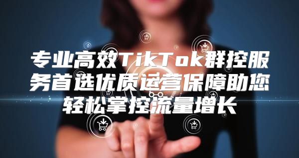 专业高效TikTok群控服务首选优质运营保障助您轻松掌控流量增长