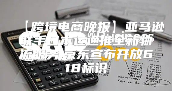 【跨境電商晚報】亞馬遜聯(lián)手日本運通推全新物流服務(wù),京東宣布開放618標(biāo)識