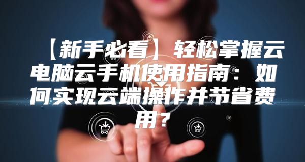 【新手必看】轻松掌握云电脑云手机使用指南：如何实现云端操作并节省费用？