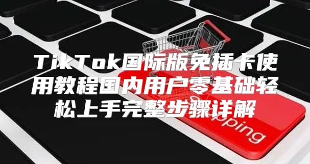 TikTok国际版免插卡使用教程国内用户零基础轻松上手完整步骤详解