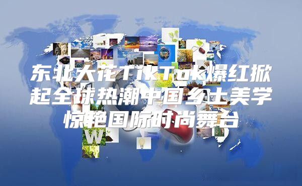 东北大花TikTok爆红掀起全球热潮中国乡土美学惊艳国际时尚舞台