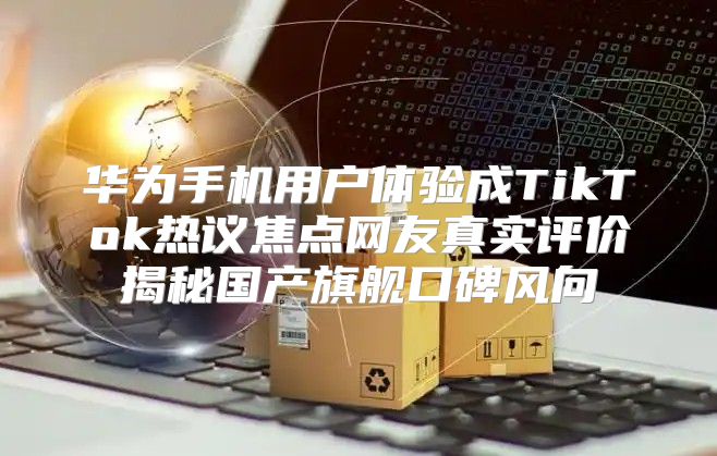 华为手机用户体验成TikTok热议焦点网友真实评价揭秘国产旗舰口碑风向