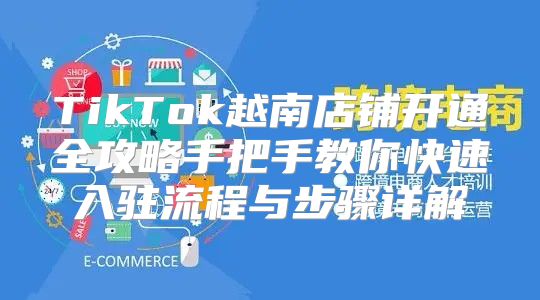 TikTok越南店铺开通全攻略手把手教你快速入驻流程与步骤详解