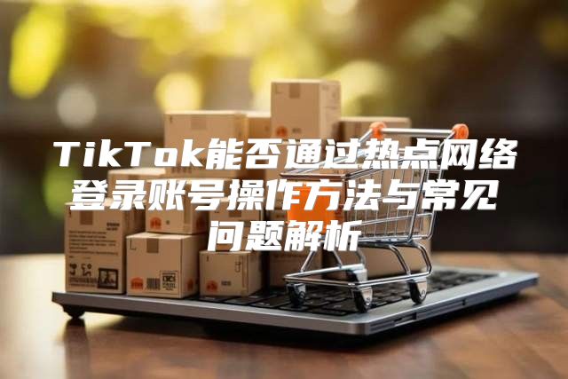 TikTok能否通过热点网络登录账号操作方法与常见问题解析
