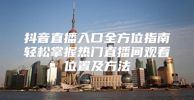 抖音直播入口全方位指南轻松掌握热门直播间观看位置及方法