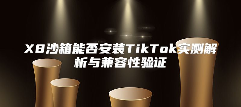 X8沙箱能否安装TikTok实测解析与兼容性验证