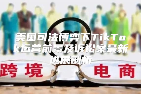 美国司法博弈下TikTok运营前景及诉讼案最新进展剖析