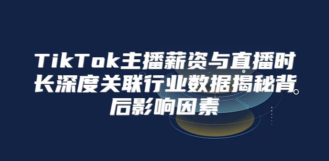 TikTok主播薪资与直播时长深度关联行业数据揭秘背后影响因素