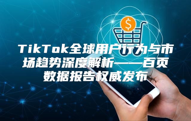 TikTok全球用户行为与市场趋势深度解析——百页数据报告权威发布