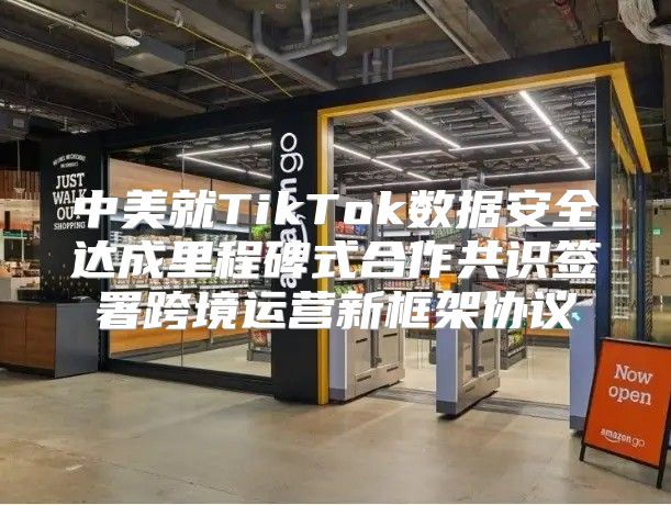中美就TikTok数据安全达成里程碑式合作共识签署跨境运营新框架协议