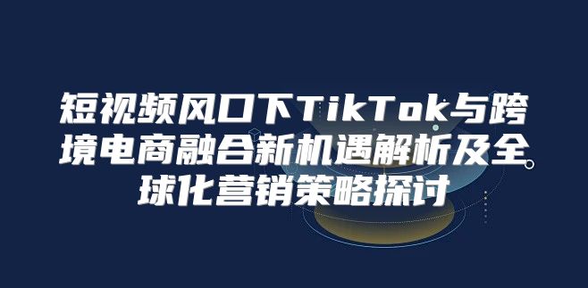 短视频风口下TikTok与跨境电商融合新机遇解析及全球化营销策略探讨