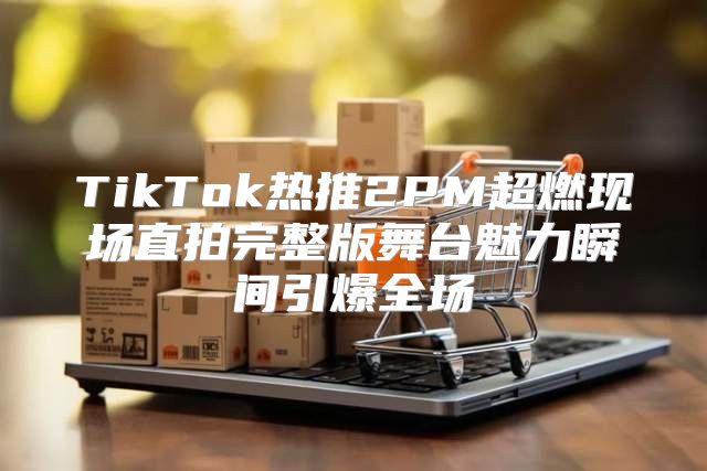 TikTok热推2PM超燃现场直拍完整版舞台魅力瞬间引爆全场