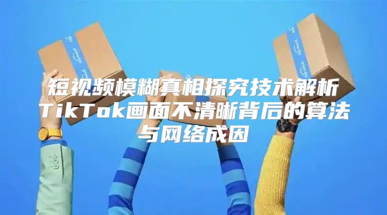短视频模糊真相探究技术解析TikTok画面不清晰背后的算法与网络成因