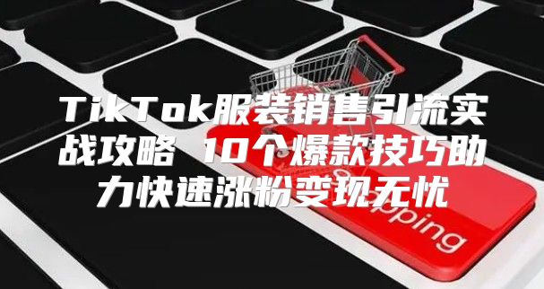 TikTok服装销售引流实战攻略 10个爆款技巧助力快速涨粉变现无忧
