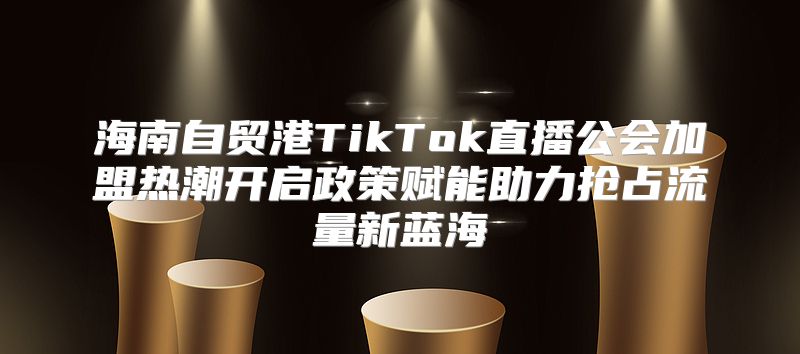 海南自贸港TikTok直播公会加盟热潮开启政策赋能助力抢占流量新蓝海