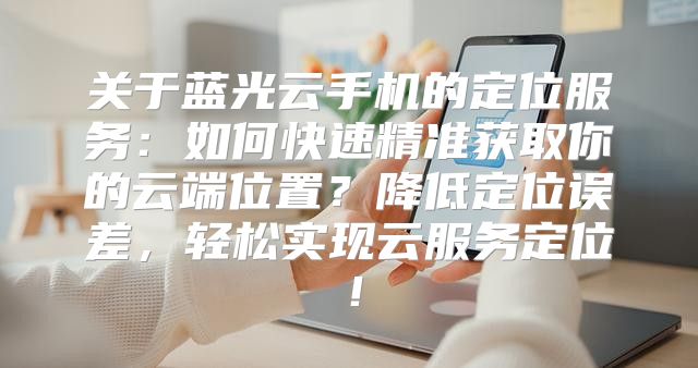 关于蓝光云手机的定位服务：如何快速精准获取你的云端位置？降低定位误差，轻松实现云服务定位！