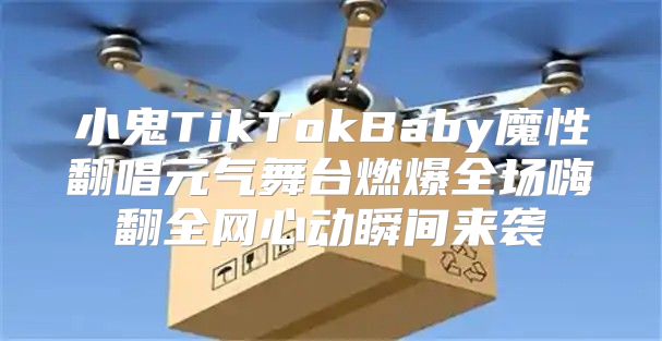 小鬼TikTokBaby魔性翻唱元气舞台燃爆全场嗨翻全网心动瞬间来袭